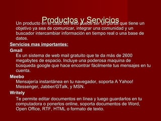   Productos y Servicios Un producto en el caso del web puede ser un portal que tiene un objetivo ya sea de comunicar, integrar una comunidad y un buscador intercambiar información en tiempo real o una base de datos. Servicios mas importantes: Gmail Es un sistema de web mail gratuito que te da más de 2600 megabytes de espacio. Incluye una poderosa maquina de búsqueda google que hace encontrar fácilmente tus mensajes en tu cuenta. Meebo Mensajería instantánea en tu navegador, soporta A Yahoo! Messenger, Jabber/GTalk, y MSN.  Writely  Te permite editar documentos en línea y luego guardarlos en tu computadora o ponerlos online, soporta documentos de Word, Open Office, RTF, HTML o formato de texto.  