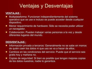 Ventajas y Desventajas VENTAJAS : Multiplataforma: Funcionan independientemente del sistema operativo que se use e incluso se puede acceder desde cualquier dispositivo.  Menor requerimiento de hardware: Sólo se necesita poder utilizar un navegador.  Colaboración: Pueden trabajar varias personas a la vez y desde diferentes lugares del mundo. DESVENTAJAS : Información privada a terceros: Generalmente no se sabe en manos de quién caen los datos ni que uso se va a hacer de ellos. Cambios en las condiciones del servicio: Puede que el servicio sea gratis hoy y mañana no. Copias de seguridad: Si bien es posible que tengan mejores copias de los datos nuestros, nadie lo garantiza. 