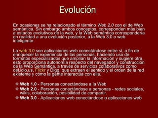Evolución  En ocasiones se ha relacionado el término  Web 2.0  con el de Web semántica. Sin embargo ambos conceptos, corresponden más bien a estados evolutivos de la web, y la Web semántica correspondería en realidad a una evolución posterior, a la Web 3.0 o web inteligente   La  web 3.0  son aplicaciones web conectándose entre sí, a fin de enriquecer la experiencia de las personas, haciendo uso de formatos especializados que amplían la información y sugiere otra,  esto proporciona autonomía respecto del navegador y construcción de la Web Semántica. a través de servicios colaborativos como del.icio.us,  Flickr  y Digg, que extraen el sentido y el orden de la red existente y cómo la gente interactúa con ella.  Web 1.0  - Personas conectándose a la Web Web 2.0  - Personas conectándose a personas - redes sociales, wikis, colaboración, posibilidad de compartir. Web 3.0  - Aplicaciones web conectándose a aplicaciones web  
