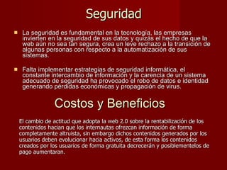 Seguridad La seguridad es fundamental en la tecnología, las empresas invierten en la seguridad de sus datos y quizás el hecho de que la web aún no sea tan segura, crea un leve rechazo a la transición de algunas personas con respecto a la automatización de sus sistemas. Falta implementar estrategias de seguridad informática, el constante intercambio de información y la carencia de un sistema adecuado de seguridad ha provocado el robo de datos e identidad generando pérdidas económicas y propagación de virus. Costos y Beneficios   El cambio de actitud que adopta la web 2.0 sobre la rentabilización de los contenidos hacian que los internautas ofrezcan información de forma completamente altruista, sin embargo dichos contenidos generados por los usuarios deben evolucionar hacia activos, de esta forma los contenidos creados por los usuarios de forma gratuita decrecerán y posiblementelos de pago aumentaran. 
