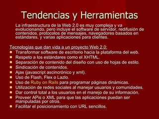 Tendencias y Herramientas La infraestructura de la Web 2.0 es muy compleja y va evolucionando, pero incluye el software de servidor, redifusión de contenidos, protocolos de mensajes, navegadores basados en estándares, y varias aplicaciones para clientes. Tecnologías que dan vida a un proyecto Web 2.0: Transformar software de escritorio hacia la plataforma del web. Respeto a los estándares como el XHTML. Separación de contenido del diseño con uso de hojas de estilo. Sindicación de contenidos. Ajax (javascript ascincrónico y xml). Uso de Flash, Flex o Lazlo. Uso de  Ruby on Rails  para programar páginas dinámicas.  Utilización de redes sociales al manejar usuarios y comunidades. Dar control total a los usuarios en el manejo de su información. Proveer APis o XML para que las aplicaciones puedan ser manipuladas por otros. Facilitar el posicionamiento con URL sencillos. 