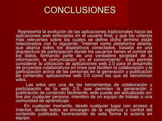 CONCLUSIONES Representa la evolución de las aplicaciones tradicionales hacia las aplicaciones web enfocadas en el usuario final, y que los criterios más relevantes sobre los cuales se define dicho término están relacionados con lo siguiente; “Internet como plataforma abierta, que abarca todos los dispositivos conectados, basada en una arquitectura de participación donde los usuarios tienen el control de los datos, formando parte de una verdadera sociedad de la información, la comunicación y/o el conocimiento”. Esto permite considerar la utilización de aplicaciones web 2.0 para el desarrollo de proyectos colaborativos en línea que faciliten la colaboración y la participación activa de las personas en la generación y publicación de contenido; aplicaciones web 2.0 como las que se denominan wikis. Las wikis son una de las herramientas de colaboración y participación de la web 2.0, que permiten la generación y publicación de contenido fácilmente, este puede ser actualizado on-line por cualquier persona, miembro de un equipo de trabajo o una comunidad de aprendizaje.  En cualquier momento, desde cualquier lugar con acceso a Internet, donde todos se encargan de la vigilancia y control del contenido publicado, favoreciendo de esta forma la autoría en equipo.     