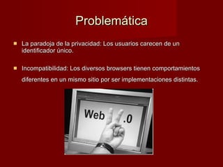 Problemática La paradoja de la privacidad: Los usuarios carecen de un identificador único. Incompatibilidad: Los diversos browsers tienen comportamientos diferentes en un mismo sitio por ser implementaciones distintas.   