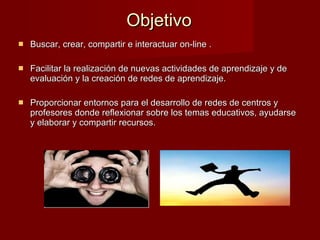 Objetivo Buscar, crear, compartir e interactuar on-line . Facilitar la realización de nuevas actividades de aprendizaje y de evaluación y la creación de redes de aprendizaje.  Proporcionar entornos para el desarrollo de redes de centros y profesores donde reflexionar sobre los temas educativos, ayudarse y elaborar y compartir recursos. 