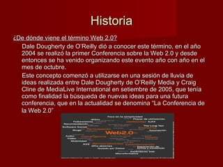 Historia ¿ De dónde viene el término Web 2.0? Dale Dougherty de O’Reilly dió a conocer este término, en el año 2004 se realizó la primer Conferencia sobre la Web 2.0 y desde entonces se ha venido organizando este evento año con año en el mes de octubre. Este concepto comenzó a utilizarse en una sesión de lluvia de ideas realizada entre Dale Dougherty de O’Reilly Media y Craig Cline de MediaLive International en setiembre de 2005, que tenía como finalidad la búsqueda de nuevas ideas para una futura conferencia, que en la actualidad se denomina “La Conferencia de la Web 2.0”   