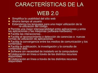 CARACTERÍSTICAS DE LA  WEB 2.0   Simplifica la usabilidad del sitio web  Ahorra tiempo al usuario . Estandariza los lenguajes para una mejor utilización de la  re-utilización del código.  Permite una mejor interoperabilidad entre aplicaciones y entre las aplicaciones y las máquinas (software-hardware).  Facilita las interacciones . Facilita el reconocimiento o detección de carencias o  nuevas formas de utilización de aplicaciones.  Facilita la convergencia entre los medios de comunicación y los contenidos.  Facilita la publicación, la investigación y la consulta de contenidos web.  Software sin necesidad de instalarlo en la computadora Colaboración en línea a través de los distintos recursos disponibles Colaboración en línea a través de los distintos recursos disponibles 