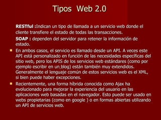 Tipos  Web 2.0 RESTful : Indican un tipo de llamada a un servicio web donde el cliente transfiere el estado de todas las transacciones. SOAP :  dependen del servidor para retener la información de estado. En ambos casos, el servicio es llamado desde un API. A veces este API está personalizado en función de las necesidades específicas del sitio web, pero los APIS de los servicios web estándares (como por ejemplo escribir en un   blog) están también muy extendidos. Generalmente el lenguaje común de estos servicios web es el XML, si bien puede haber excepciones. Recientemente, una forma híbrida conocida como Ajax ha evolucionado para mejorar la experiencia del usuario en las aplicaciones web basadas en el navegador. Esto puede ser usado en webs propietarias (como en google ) o en formas abiertas utilizando un API de servicios web. 