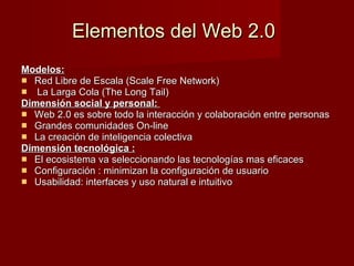 Elementos del Web 2.0   Modelos: Red Libre de Escala (Scale Free Network) La Larga Cola (The Long Tail)  Dimensión social y personal:  Web 2.0 es sobre todo la interacción y colaboración entre personas  Grandes comunidades On-line  La creación de inteligencia colectiva  Dimensión tecnológica : El ecosistema va seleccionando las tecnologías mas eficaces  Configuración : minimizan la configuración de usuario  Usabilidad: interfaces y uso natural e intuitivo  