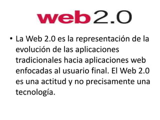 • La Web 2.0 es la representación de la
evolución de las aplicaciones
tradicionales hacia aplicaciones web
enfocadas al usuario final. El Web 2.0
es una actitud y no precisamente una
tecnología.
 