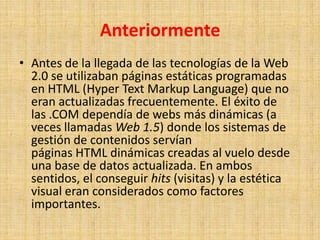 AnteriormenteAntes de la llegada de las tecnologías de la Web 2.0 se utilizaban páginas estáticas programadas en HTML (Hyper Text Markup Language) que no eran actualizadas frecuentemente. El éxito de las .COM dependía de webs más dinámicas (a veces llamadas Web 1.5) donde los sistemas de gestión de contenidos servían páginas HTML dinámicas creadas al vuelo desde una base de datos actualizada. En ambos sentidos, el conseguir hits (visitas) y la estética visual eran considerados como factores importantes.