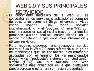 WEB 2.0 Y SUS PRINCIPALES
   El
        SERVICIOS
        cubrimiento mediático de la Web 2.0 se
    concentra en los servicios o aplicaciones comunes
    de esta, tales como los Blogs, el compartir video
    (video       sharing),   las     redes      sociales
    (socialnetworking) y el “podcasting”; una Web con
    una interconexión social mucho mayor en la que las
    personas pueden realizar contribuciones en la
    misma medida en la que consumen información y
    utilizan servicios.
   Para muchas personas, una respuesta concisa
    sobre qué es la Web 2.0 hace referencia a un grupo
    de tecnologías que se consideran profundamente
    asociadas con el término, los ya mencionados
    blogs, wikis, “podcasts”, sistemas de sindicación
    simple (RSS), etc. que facilitan una Web
    socialmente más conectada en la que cualquiera
    puede agregar o editar la información presentada.
 