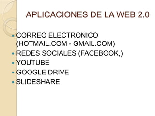 APLICACIONES DE LA WEB 2.0

 CORREO ELECTRONICO
  (HOTMAIL.COM - GMAIL.COM)
 REDES SOCIALES (FACEBOOK,)
 YOUTUBE
 GOOGLE DRIVE
 SLIDESHARE
 