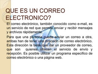 QUE ES UN CORREO
ELECTRONICO?
El correo electrónico, también conocido como e-mail, es
un servicio de red que permite enviar y recibir mensajes
y archivos rápidamente.
Para que una persona pueda enviar un correo a otra,
ambas han de tener una dirección de correo electrónico.
Esta dirección la tiene que dar un proveedor de correo,
que son      quienes ofrecen el servicio de envío y
recepción. Es posible utilizar un programa específico de
correo electrónico o una página web.
 