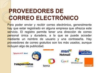 PROVEEDORES DE
CORREO ELECTRÓNICO
Para poder enviar y recibir correo electrónico, generalmente
hay que estar registrado en alguna empresa que ofrezca este
servicio. El registro permite tener una dirección de correo
personal única y duradera, a la que se puede acceder
mediante un nombre de usuario y una contraseña. Hay
proveedores de correo gratuitos son los más usados, aunque
incluyen algo de publicidad.
 