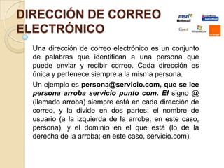 DIRECCIÓN DE CORREO
ELECTRÓNICO
  Una dirección de correo electrónico es un conjunto
  de palabras que identifican a una persona que
  puede enviar y recibir correo. Cada dirección es
  única y pertenece siempre a la misma persona.
  Un ejemplo es persona@servicio.com, que se lee
  persona arroba servicio punto com. El signo @
  (llamado arroba) siempre está en cada dirección de
  correo, y la divide en dos partes: el nombre de
  usuario (a la izquierda de la arroba; en este caso,
  persona), y el dominio en el que está (lo de la
  derecha de la arroba; en este caso, servicio.com).
 