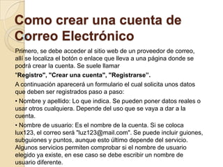 Como crear una cuenta de
Correo Electrónico
Primero, se debe acceder al sitio web de un proveedor de correo,
allí se localiza el botón o enlace que lleva a una página donde se
podrá crear la cuenta. Se suele llamar
"Registro", "Crear una cuenta", "Registrarse”.
A continuación aparecerá un formulario el cual solicita unos datos
que deben ser registrados paso a paso:
• Nombre y apellido: Lo que indica. Se pueden poner datos reales o
usar otros cualquiera. Depende del uso que se vaya a dar a la
cuenta.
• Nombre de usuario: Es el nombre de la cuenta. Si se coloca
lux123, el correo será "luz123@mail.com". Se puede incluir guiones,
subguiones y puntos, aunque esto último depende del servicio.
Algunos servicios permiten comprobar si el nombre de usuario
elegido ya existe, en ese caso se debe escribir un nombre de
usuario diferente.
 