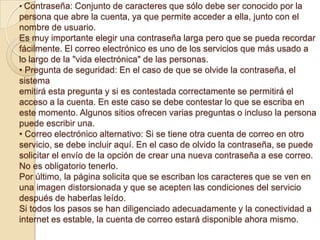 • Contraseña: Conjunto de caracteres que sólo debe ser conocido por la
persona que abre la cuenta, ya que permite acceder a ella, junto con el
nombre de usuario.
Es muy importante elegir una contraseña larga pero que se pueda recordar
fácilmente. El correo electrónico es uno de los servicios que más usado a
lo largo de la "vida electrónica" de las personas.
• Pregunta de seguridad: En el caso de que se olvide la contraseña, el
sistema
emitirá esta pregunta y si es contestada correctamente se permitirá el
acceso a la cuenta. En este caso se debe contestar lo que se escriba en
este momento. Algunos sitios ofrecen varias preguntas o incluso la persona
puede escribir una.
• Correo electrónico alternativo: Si se tiene otra cuenta de correo en otro
servicio, se debe incluir aquí. En el caso de olvido la contraseña, se puede
solicitar el envío de la opción de crear una nueva contraseña a ese correo.
No es obligatorio tenerlo.
Por último, la página solicita que se escriban los caracteres que se ven en
una imagen distorsionada y que se acepten las condiciones del servicio
después de haberlas leído.
Si todos los pasos se han diligenciado adecuadamente y la conectividad a
internet es estable, la cuenta de correo estará disponible ahora mismo.
 