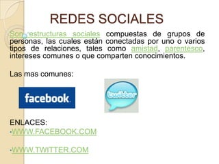 REDES SOCIALES
Son estructuras sociales compuestas de grupos de
personas, las cuales están conectadas por uno o varios
tipos de relaciones, tales como amistad, parentesco,
intereses comunes o que comparten conocimientos.

Las mas comunes:




ENLACES:
•WWW.FACEBOOK.COM

•WWW.TWITTER.COM
 