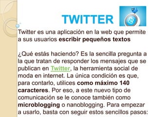 TWITTER
Twitter es una aplicación en la web que permite
a sus usuarios escribir pequeños textos

¿Qué estás haciendo? Es la sencilla pregunta a
la que tratan de responder los mensajes que se
publican en Twitter, la herramienta social de
moda en internet. La única condición es que,
para contarlo, utilices como máximo 140
caracteres. Por eso, a este nuevo tipo de
comunicación se le conoce también como
microblogging o nanoblogging. Para empezar
a usarlo, basta con seguir estos sencillos pasos:
 