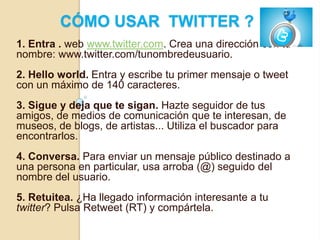 CÓMO USAR TWITTER ?
1. Entra . web www.twitter.com. Crea una dirección con tu
nombre: www.twitter.com/tunombredeusuario.
2. Hello world. Entra y escribe tu primer mensaje o tweet
con un máximo de 140 caracteres.
3. Sigue y deja que te sigan. Hazte seguidor de tus
amigos, de medios de comunicación que te interesan, de
museos, de blogs, de artistas... Utiliza el buscador para
encontrarlos.
4. Conversa. Para enviar un mensaje público destinado a
una persona en particular, usa arroba (@) seguido del
nombre del usuario.
5. Retuitea. ¿Ha llegado información interesante a tu
twitter? Pulsa Retweet (RT) y compártela.
 