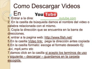 Como Descargar Videos
    En
1. Entrar a la dirección https://www.youtube.com
2. En la casilla de búsqueda damos el nombre del video o
palabra relacionada con el mismo.
3. Copia la dirección que se encuentra en la barra de
direcciones.
4. entrar a la pagina web: http://www.filsh.net/
5.En la casilla Video link: pega la dirección antes copiada
6.En la casilla formato: escoge el formato deseado Ej:
.avi, mp4,wmv etc
7.damos click en la casilla si acepto los terminos de uso
y siguiente – descargar – guardamos en la carpeta
escogida.
 