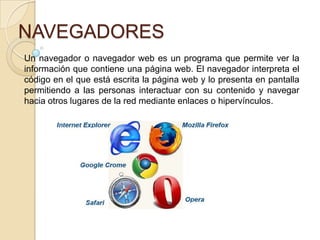 NAVEGADORES
Un navegador o navegador web es un programa que permite ver la
información que contiene una página web. El navegador interpreta el
código en el que está escrita la página web y lo presenta en pantalla
permitiendo a las personas interactuar con su contenido y navegar
hacia otros lugares de la red mediante enlaces o hipervínculos.
 