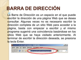 BARRA DE DIRECCIÓN
La Barra de Dirección es un espacio en el que puede
escribir la dirección de una página Web que se desea
consultar. Algunas veces no es necesario escribir la
dirección completa de un sitio Web para acceder a la
página, basta con empezar a escribir y el mismo
programa sugerirá una coincidencia basándose en los
sitios Web que se haya visitado anteriormente. Al
terminar de escribir la dirección deseada, se presiona
la tecla Enter.
 