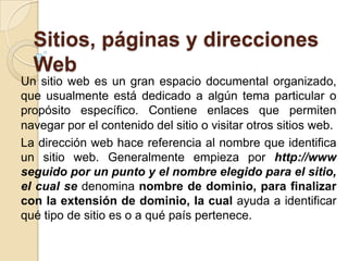 Sitios, páginas y direcciones
  Web
Un sitio web es un gran espacio documental organizado,
que usualmente está dedicado a algún tema particular o
propósito específico. Contiene enlaces que permiten
navegar por el contenido del sitio o visitar otros sitios web.
La dirección web hace referencia al nombre que identifica
un sitio web. Generalmente empieza por http://www
seguido por un punto y el nombre elegido para el sitio,
el cual se denomina nombre de dominio, para finalizar
con la extensión de dominio, la cual ayuda a identificar
qué tipo de sitio es o a qué país pertenece.
 