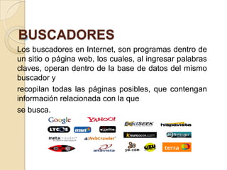 BUSCADORES
Los buscadores en Internet, son programas dentro de
un sitio o página web, los cuales, al ingresar palabras
claves, operan dentro de la base de datos del mismo
buscador y
recopilan todas las páginas posibles, que contengan
información relacionada con la que
se busca.
 
