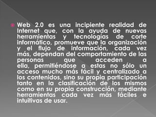    Web 2.0 es una incipiente realidad de
    Internet que, con la ayuda de nuevas
    herramientas y tecnologías de corte
    informático, promueve que la organización
    y el flujo de información, cada vez
    más, dependan del comportamiento de las
    personas         que       acceden         a
    ella, permitiéndose a estas no sólo un
    acceso mucho más fácil y centralizado a
    los contenidos, sino su propia participación
    tanto en la clasificación de los mismos
    como en su propia construcción, mediante
    herramientas cada vez más fáciles e
    intuitivas de usar.
 