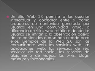    Un sitio Web 2.0 permite a los usuarios
    interactuar y colaborar entre sí como
    creadores de contenido generado por
    usuarios en una comunidad virtual, a
    diferencia de sitios web estáticos donde los
    usuarios se limitan a la observación pasiva
    de los contenidos que se han creado para
    ellos. Ejemplos de la Web 2.0 son las
    comunidades web, los servicios web, las
    aplicaciones web, los servicios de red
    servicios de red social, los servicios de
    alojamiento de videos, las wikis, blogs,
    mashups y folcsonomías.
 