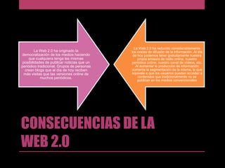 La Web 2.0 ha originado la
democratización de los medios haciendo
que cualquiera tenga las mismas
posibilidades de publicar noticias que un
periódico tradicional. Grupos de personas
crean blogs que al día de hoy reciben
más visitas que las versiones online de
muchos periódicos.

La Web 2.0 ha reducido considerablemente
los costes de difusión de la información. Al día
de hoy podemos tener gratuitamente nuestra
propia emisora de radio online, nuestro
periódico online, nuestro canal de vídeos, etc.
Al aumentar la producción de información
aumenta la segmentación de la misma, lo que
equivale a que los usuarios puedan acceder a
contenidos que tradicionalmente no se
publican en los medios convencionales

CONSECUENCIAS DE LA
WEB 2.0

 