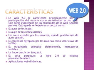 











La Web 2.0 se caracteriza principalmente por la
participación del usuario como contribuidor activo y no
solo como espectador de los contenidos de la Web (usuario
pasivo). Esto queda reflejado en aspectos como:
El auge de los blogs.
El auge de las redes sociales.
Las webs creadas por los usuarios, usando plataformas de
auto-edición.
El contenido agregado por los usuarios como valor clave de
la Web.
El etiquetado colectivo (folcsonomía, marcadores
sociales...).
La importancia del long tail.
El
beta
perpetuo:
la
Web
2.0
se
inventa
permanentemente.
Aplicaciones web dinámicas.

 