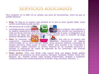 Para compartir en la Web 2.0 se utilizan una serie de herramientas, entre las que se
pueden destacar:








Blogs: Un blog es un espacio web personal en el que su autor (puede haber varios
autores autorizados) puede escribir
Herramientas de la web 2.0
cronológicamente artículos, noticias...(con imágenes videos y enlaces), pero además es
un espacio colaborativo donde los lectores también pueden escribir sus comentarios a
cada uno de los artículos (entradas/post) que ha realizado el autor. La blogosfera es el
conjunto de blogs que hay en internet. Como servicio para la creación de blogs
destacan Wordpress.com y Blogger.com
Wikis: En hawaiano "wiki" significa: rápido, informal. Una wiki es un espacio web
corporativo, organizado mediante una estructura hipertextual de páginas
(referenciadas en un menú lateral), donde varias personas elaboran contenidos de
manera asíncrona. Basta pulsar el botón "editar" para acceder a los contenidos y
modificarlos. Suelen mantener un archivo histórico de las versiones anteriores y
facilitan la realización de copias de seguridad de los contenidos. Hay diversos
servidores de wikis gratuitos.
Redes sociales: Sitios web donde cada usuario tiene una página donde publica
contenidos y se comunica con otros usuarios. Ejemplos: Facebook, Twitter, Tuenti, Hi5,
Myspace, etc. También existen redes sociales profesionales, dirigidas a establecer
contactos dentro del mundo empresarial (LinkedIn, Xing, eConozco, Neurona...).

 