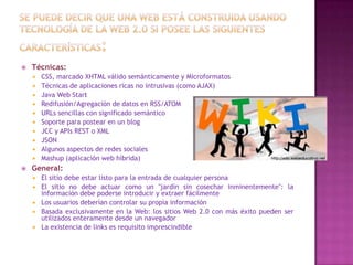 

Técnicas:













CSS, marcado XHTML válido semánticamente y Microformatos
Técnicas de aplicaciones ricas no intrusivas (como AJAX)
Java Web Start
Redifusión/Agregación de datos en RSS/ATOM
URLs sencillas con significado semántico
Soporte para postear en un blog
JCC y APIs REST o XML
JSON
Algunos aspectos de redes sociales
Mashup (aplicación web híbrida)

General:






El sitio debe estar listo para la entrada de cualquier persona
El sitio no debe actuar como un "jardín sin cosechar inminentemente": la
información debe poderse introducir y extraer fácilmente
Los usuarios deberían controlar su propia información
Basada exclusivamente en la Web: los sitios Web 2.0 con más éxito pueden ser
utilizados enteramente desde un navegador
La existencia de links es requisito imprescindible

 