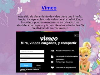 Vimeo
este sitio de alojamiento de video tiene una interfaz
limpia, incluye archivos de vídeo de alta definición, y
los videos pueden mantenerse en privado. Una
atmósfera de respeto y le permite a los estudiantes “la
creatividad de su crecimiento.
 