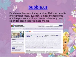 bubble.us
Esta herramienta en línea gratuita y fácil que permite
intercambiar ideas, guardar su mapa mental como
una imagen, compartir con los estudiantes, y crear
coloridos organizadores mapa mental.
 