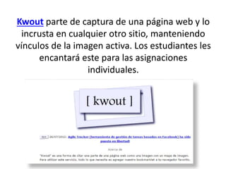 Kwout parte de captura de una página web y lo
incrusta en cualquier otro sitio, manteniendo
vínculos de la imagen activa. Los estudiantes les
encantará este para las asignaciones
individuales.
 
