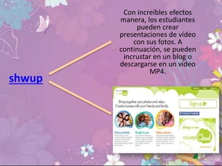shwup
Con increíbles efectos
manera, los estudiantes
pueden crear
presentaciones de vídeo
con sus fotos. A
continuación, se pueden
incrustar en un blog o
descargarse en un vídeo
MP4.
 