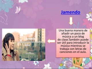 Jamendo
Una buena manera de
añadir un poco de
música a un blog
de clase.También puede
ser útil para introducir la
música mientras se
trabaja con letras de
canciones en el aula.
 