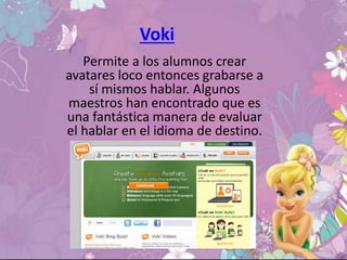 Voki
Permite a los alumnos crear
avatares loco entonces grabarse a
sí mismos hablar. Algunos
maestros han encontrado que es
una fantástica manera de evaluar
el hablar en el idioma de destino.
 