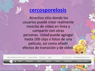 cercosporelosis
Atractivo sitio donde los
usuarios puede crear realmente
mezclas de vídeo en línea y
compartir con otras
personas. Usted puede agregar
hasta 100 clips o fotos de una
película, así como añadir
efectos de transición y de vídeo.
 