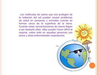 Su destrucción comienza con el aumento de la contaminación de fabricas y por la emisión de CFC, provocando que el ozono en la capa disminuya y los rayos solares penetren a la tierra con mas fuerza dando como consecuencia daño a los animales, plantas y seres humanos.DESTRUCCION DE LA CAPA DE OZONO