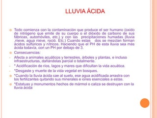 LLUVIA ÁCIDA Todo comienza con la contaminación que produce el ser humano (oxido de nitrógeno que emite de su cuerpo o el dióxido de carbono de sus fábricas, automóviles, etc.) y con las  precipitaciones humadas (lluvia ,nieve, agua nieve, roció. Etc.) Cuando estas   dos se mezclan forman ácidos sulfúricos y nítricos. Haciendo que el PH de esta lluvia sea más ácida todavía, con un PH por debajo de 3.Consecuencias:Afecta a animales acuáticos y terrestres, árboles y plantas, e incluso infraestructuras, dañándolas parcial o totalmente.