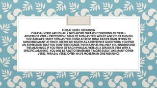 PHRSAL VERBS: DEFINITION
PHRASAL VERBS ARE USUALLYTWO-WORD PHRASES CONSISTINGOF VERB +
ADVERB OR VERB + PREPOSITION.THINK OF THEM AS YOU WOULD ANY OTHER ENGLISH
VOCABULARY.STUDY THEM AS YOU COME ACROSS THEM, RATHER THAN TRYING TO
MEMORIZE MANY AT ONCE. USE THE LIST BELOW AS A REFERENCE GUIDE WHEN YOU FIND
AN EXPRESSION THAT YOU DON'T RECOGNIZE.THE EXAMPLES WILL HELP YOU UNDERSTAND
THE MEANINGS. IF YOU THINK OF EACH PHRASAL VERB AS A SEPARATE VERB WITH A
SPECIFICMEANING, YOU WILL BE ABLE TO REMEMBER IT MORE EASILY.LIKE MANY OTHER
VERBS, PHRASAL VERBS OFTEN HAVE MORE THAN ONE MEANING.
 