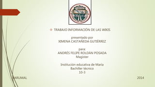  TRABAJO INFORMACIÓN DE LAS WIKIS
presentado por
XIMENA CASTAÑEDA GUTIÉRREZ
para:
ANDRÉS FELIPE ROLDÁN POSADA
Magister
Institución educativa de María
Bachiller técnico
10-3
YARUMAL 2014
 