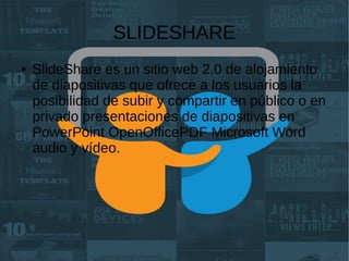 SLIDESHARE
● SlideShare es un sitio web 2.0 de alojamiento
de diapositivas que ofrece a los usuarios la
posibilidad de subir y compartir en público o en
privado presentaciones de diapositivas en
PowerPoint OpenOfficePDF Microsoft Word
audio y vídeo.​
 