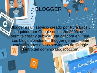 BLOGGER
● Blogger es un servicio creado por Pyra Labs y
adquirido por Google en el año 2003, que
permite crear y publicar una bitácora en línea.
Los blogs alojados en Blogger generalmente
están alojados en los servidores de Google
dentro del dominio blogspot.com.
 
