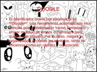 DOODLE
● El planificador online por excelencia es
**Doodle**, una herramienta automatizada muy
sencilla que te evita hacer varias llamadas o
enviar multitud de emails o mensajes para
quedar con alguien. Por lo tanto, mejora la
organización en todos los sentidos, tanto en
eficiencia como en rapidez y concreción.
 