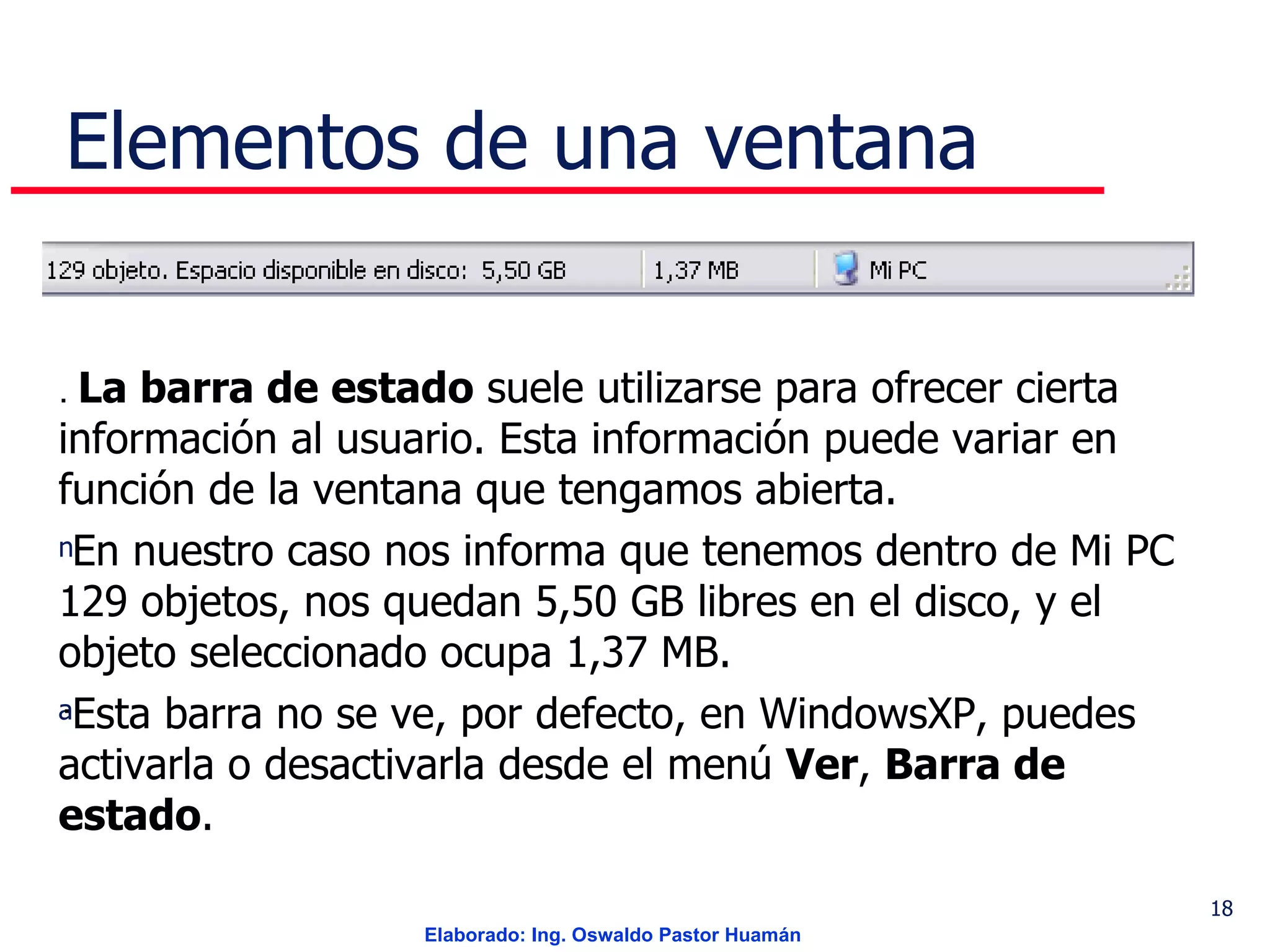 Elementos de una ventana .  La barra de estado  suele utilizarse para ofrecer cierta información al usuario. Esta información puede variar en función de la ventana que tengamos abierta. En nuestro caso nos informa que tenemos dentro de Mi PC 129 objetos, nos quedan 5,50 GB libres en el disco, y el objeto seleccionado ocupa 1,37 MB.  Esta barra no se ve, por defecto, en WindowsXP, puedes activarla o desactivarla desde el menú  Ver ,  Barra de estado .  . 